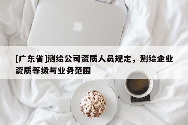 [广东省]测绘公司资质人员规定，测绘企业资质等级与业务范围