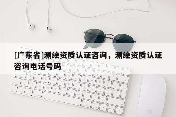 [广东省]测绘资质认证咨询，测绘资质认证咨询电话号码