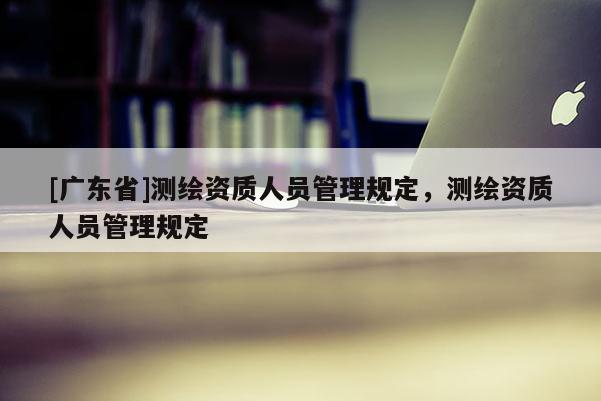 [广东省]测绘资质人员管理规定，测绘资质人员管理规定