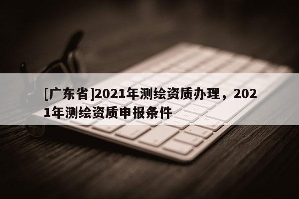[广东省]2021年测绘资质办理，2021年测绘资质申报条件