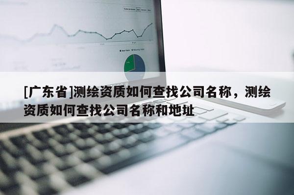 [广东省]测绘资质如何查找公司名称，测绘资质如何查找公司名称和地址