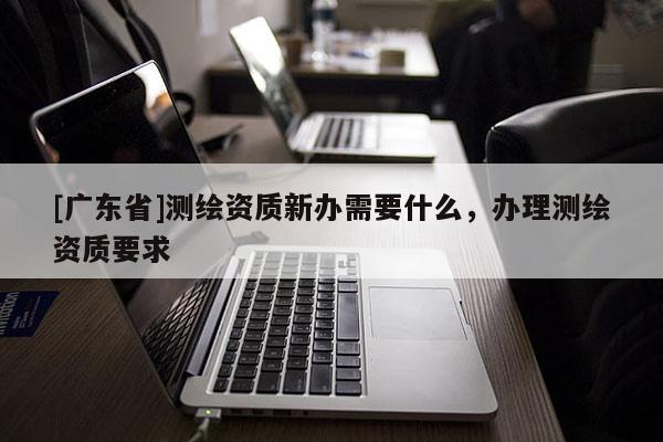 [广东省]测绘资质新办需要什么，办理测绘资质要求
