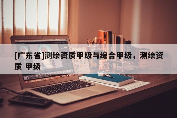 [广东省]测绘资质甲级与综合甲级，测绘资质 甲级