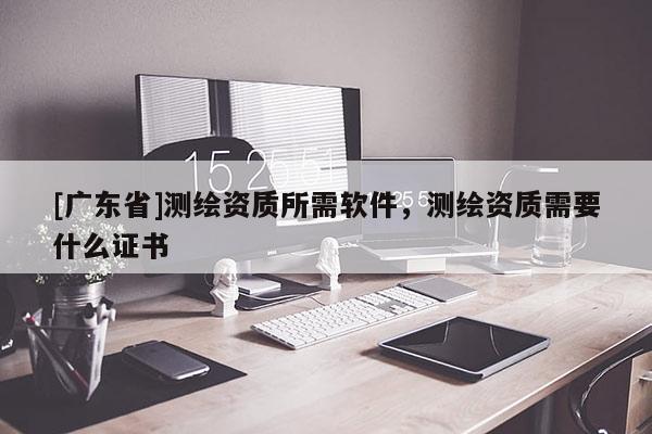 [广东省]测绘资质所需软件，测绘资质需要什么证书