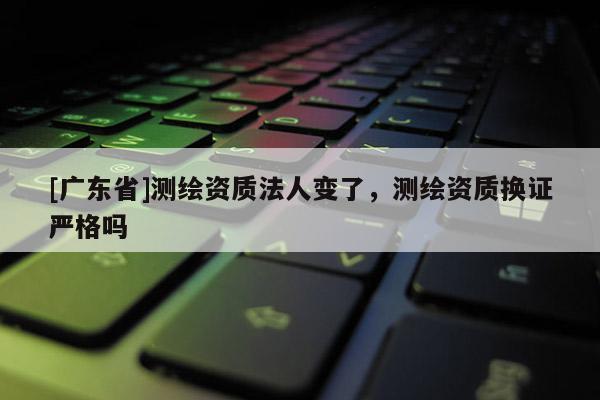 [广东省]测绘资质法人变了，测绘资质换证严格吗