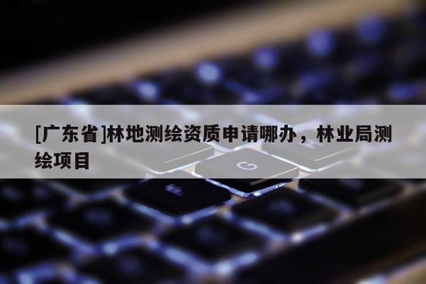 [广东省]林地测绘资质申请哪办，林业局测绘项目