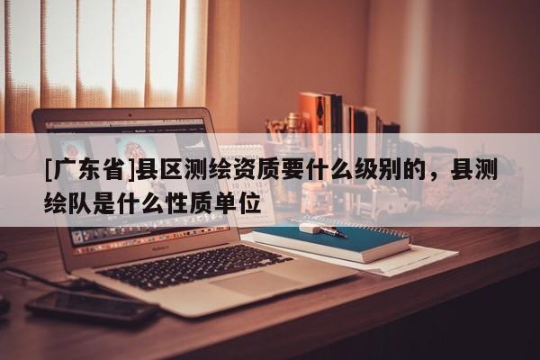 [广东省]县区测绘资质要什么级别的，县测绘队是什么性质单位