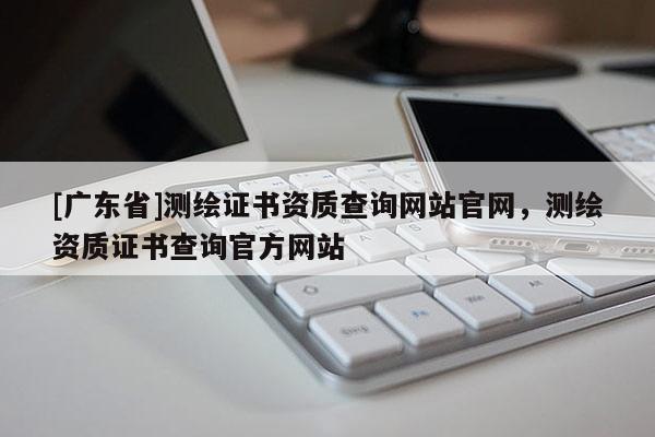 [广东省]测绘证书资质查询网站官网，测绘资质证书查询官方网站