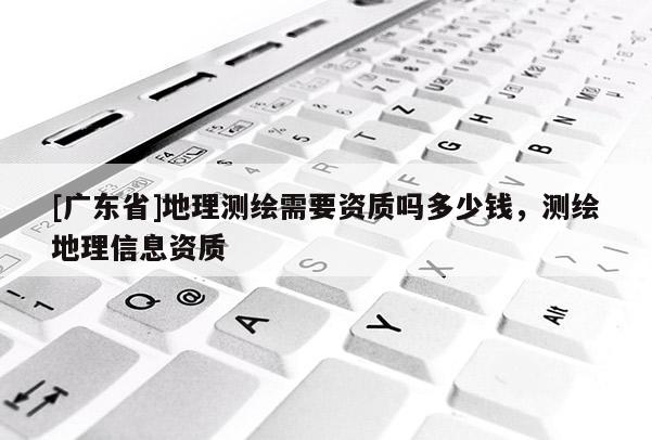 [广东省]地理测绘需要资质吗多少钱，测绘地理信息资质