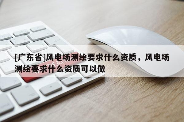 [广东省]风电场测绘要求什么资质，风电场测绘要求什么资质可以做