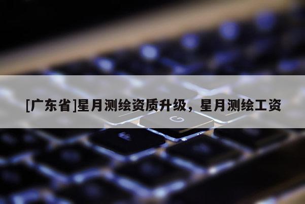 [广东省]星月测绘资质升级，星月测绘工资