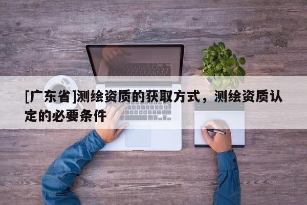 [广东省]测绘资质的获取方式，测绘资质认定的必要条件