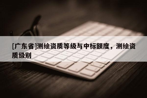 [广东省]测绘资质等级与中标额度，测绘资质级别