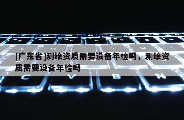 [广东省]测绘资质需要设备年检吗，测绘资质需要设备年检吗