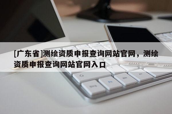[广东省]测绘资质申报查询网站官网，测绘资质申报查询网站官网入口