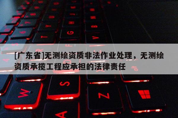 [广东省]无测绘资质非法作业处理，无测绘资质承揽工程应承担的法律责任