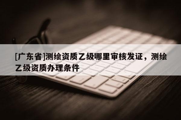 [广东省]测绘资质乙级哪里审核发证，测绘乙级资质办理条件