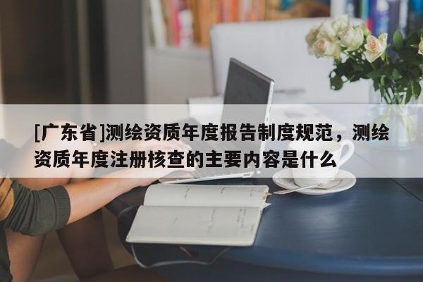 [广东省]测绘资质年度报告制度规范，测绘资质年度注册核查的主要内容是什么