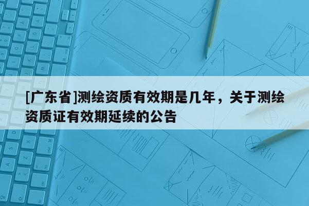 [广东省]测绘资质有效期是几年，关于测绘资质证有效期延续的公告
