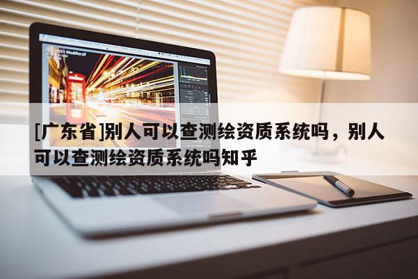 [广东省]别人可以查测绘资质系统吗，别人可以查测绘资质系统吗知乎