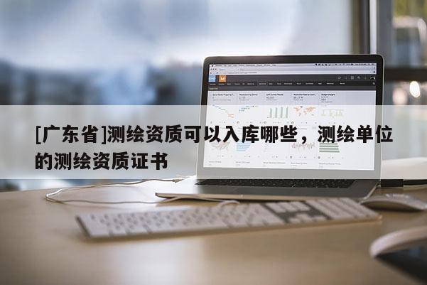 [广东省]测绘资质可以入库哪些，测绘单位的测绘资质证书