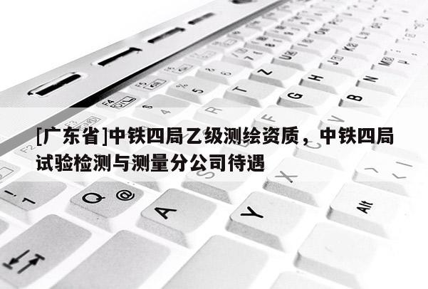 [广东省]中铁四局乙级测绘资质，中铁四局试验检测与测量分公司待遇