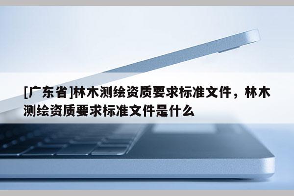 [广东省]林木测绘资质要求标准文件，林木测绘资质要求标准文件是什么