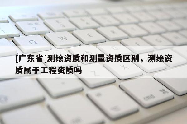 [广东省]测绘资质和测量资质区别，测绘资质属于工程资质吗
