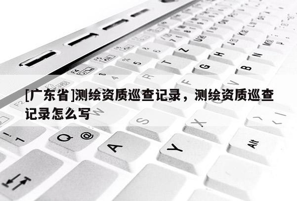 [广东省]测绘资质巡查记录，测绘资质巡查记录怎么写