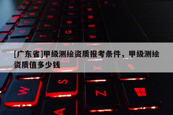 [广东省]甲级测绘资质报考条件，甲级测绘资质值多少钱