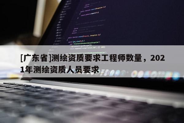 [广东省]测绘资质要求工程师数量，2021年测绘资质人员要求