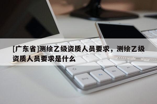 [广东省]测绘乙级资质人员要求，测绘乙级资质人员要求是什么