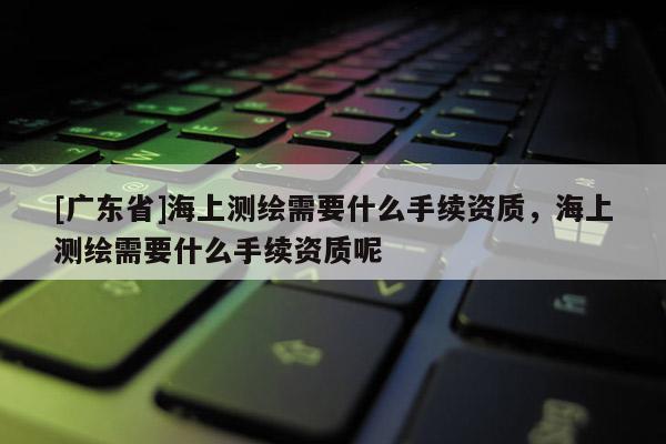 [广东省]海上测绘需要什么手续资质，海上测绘需要什么手续资质呢