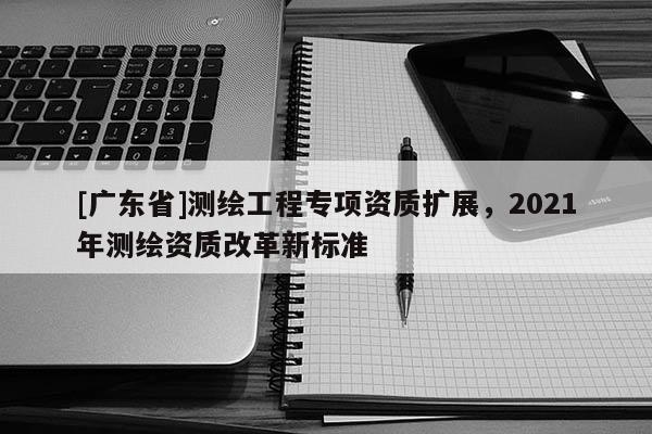 [广东省]测绘工程专项资质扩展，2021年测绘资质改革新标准
