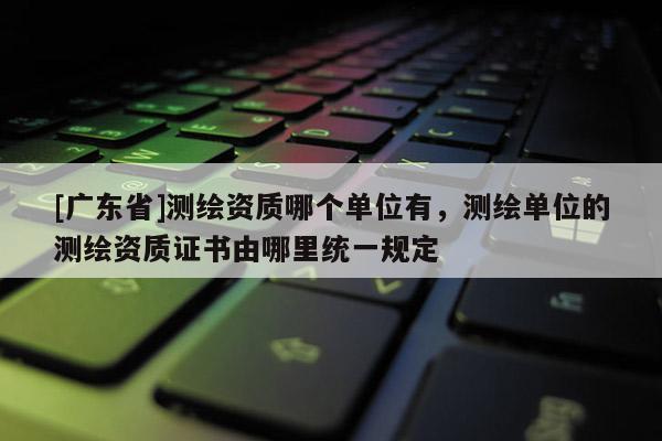 [广东省]测绘资质哪个单位有，测绘单位的测绘资质证书由哪里统一规定