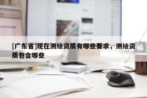 [广东省]现在测绘资质有哪些要求，测绘资质包含哪些