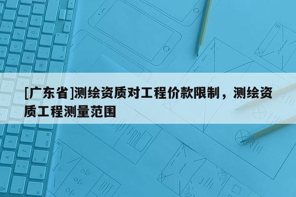[广东省]测绘资质对工程价款限制，测绘资质工程测量范围