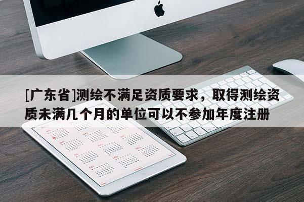 [广东省]测绘不满足资质要求，取得测绘资质未满几个月的单位可以不参加年度注册