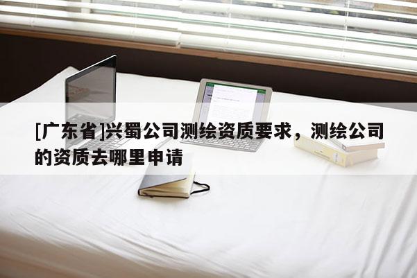 [广东省]兴蜀公司测绘资质要求，测绘公司的资质去哪里申请