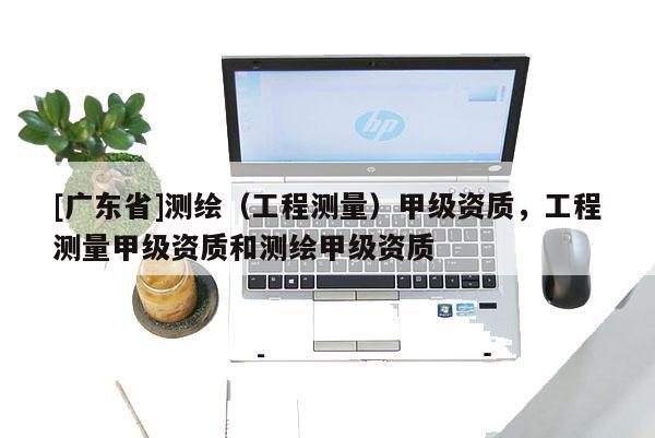 [广东省]测绘（工程测量）甲级资质，工程测量甲级资质和测绘甲级资质
