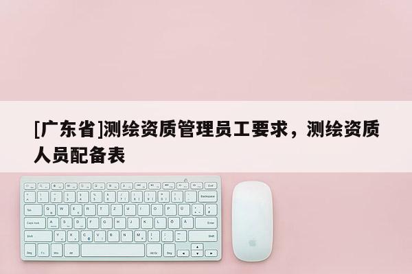 [广东省]测绘资质管理员工要求，测绘资质人员配备表