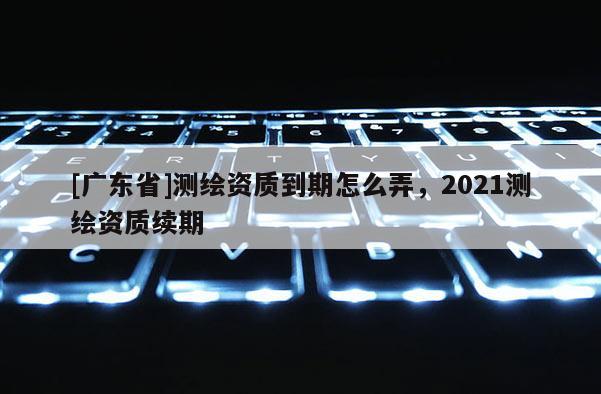 [广东省]测绘资质到期怎么弄，2021测绘资质续期