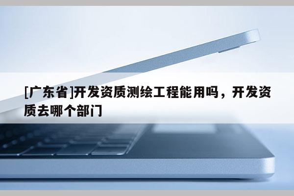 [广东省]开发资质测绘工程能用吗，开发资质去哪个部门