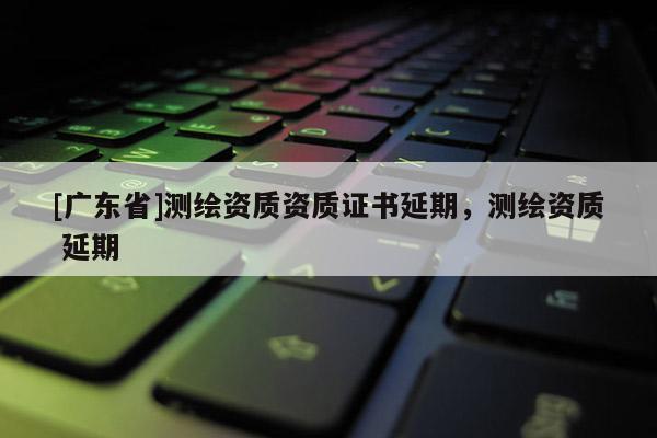 [广东省]测绘资质资质证书延期，测绘资质 延期