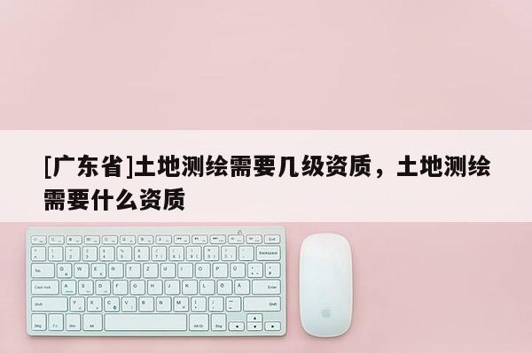 [广东省]土地测绘需要几级资质，土地测绘需要什么资质