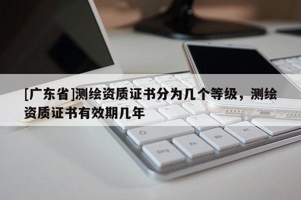 [广东省]测绘资质证书分为几个等级，测绘资质证书有效期几年