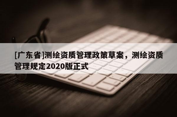 [广东省]测绘资质管理政策草案，测绘资质管理规定2020版正式