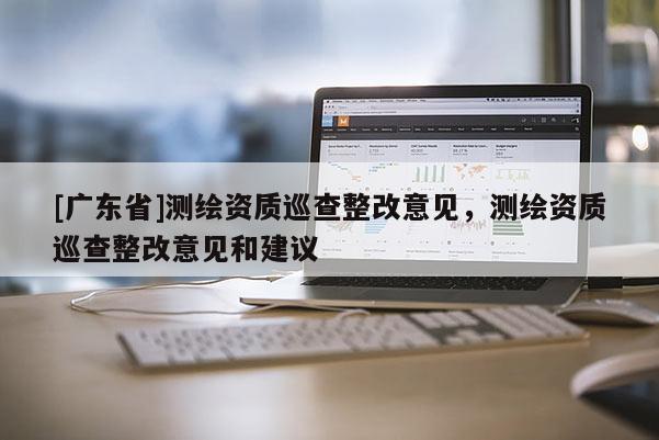 [广东省]测绘资质巡查整改意见，测绘资质巡查整改意见和建议