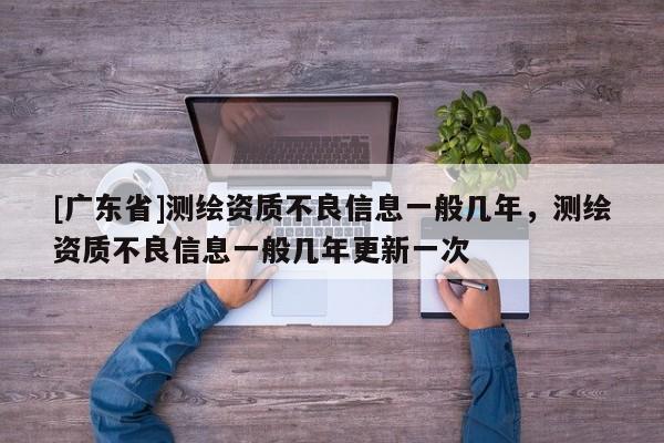 [广东省]测绘资质不良信息一般几年，测绘资质不良信息一般几年更新一次
