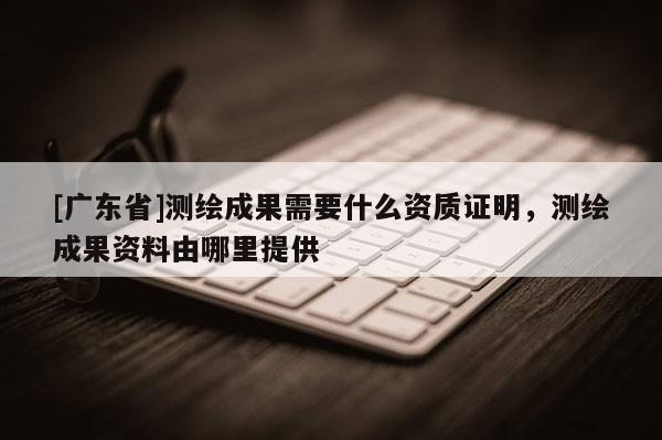 [广东省]测绘成果需要什么资质证明，测绘成果资料由哪里提供